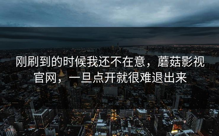 刚刷到的时候我还不在意，蘑菇影视官网，一旦点开就很难退出来