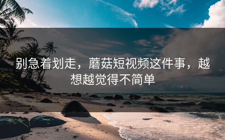 别急着划走，蘑菇短视频这件事，越想越觉得不简单