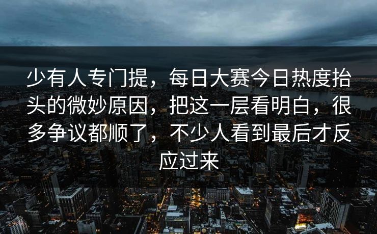 少有人专门提，每日大赛今日热度抬头的微妙原因，把这一层看明白，很多争议都顺了，不少人看到最后才反应过来