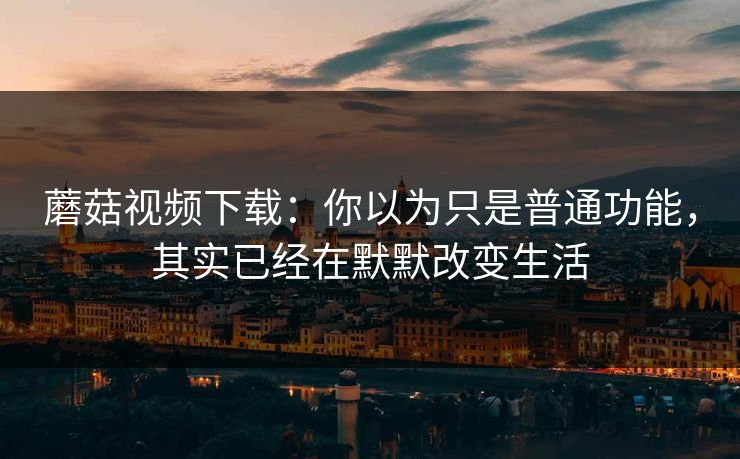 蘑菇视频下载：你以为只是普通功能，其实已经在默默改变生活