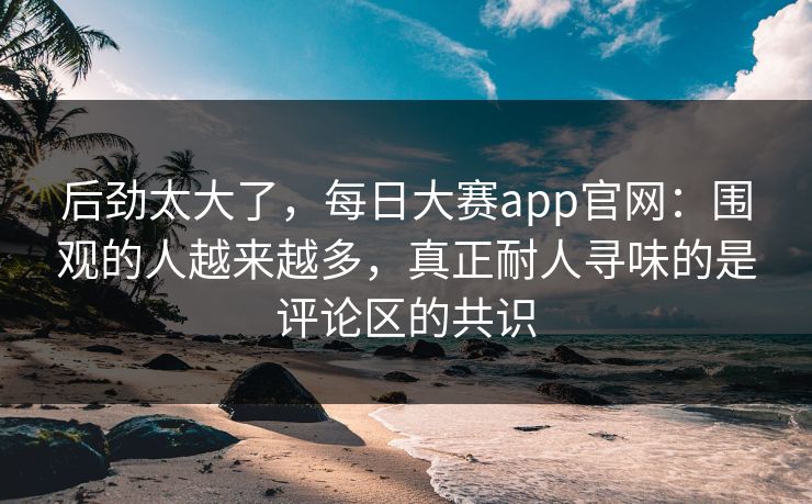 后劲太大了，每日大赛app官网：围观的人越来越多，真正耐人寻味的是评论区的共识