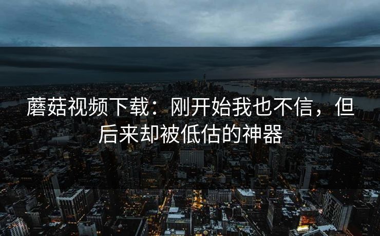 蘑菇视频下载：刚开始我也不信，但后来却被低估的神器