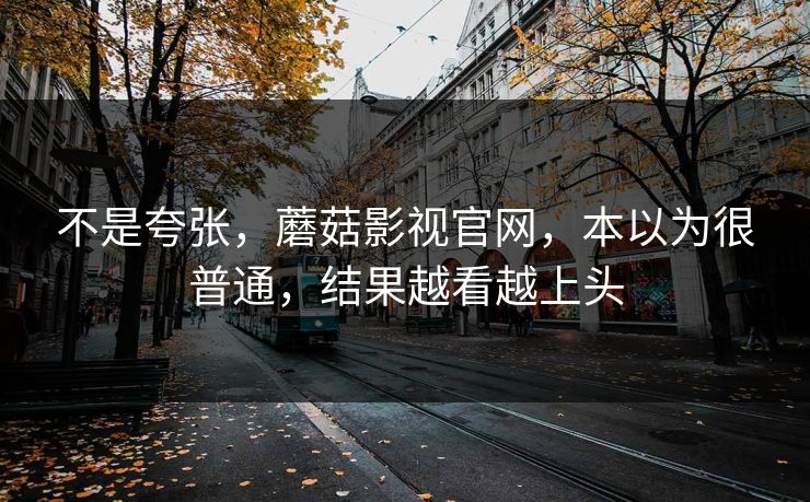 不是夸张，蘑菇影视官网，本以为很普通，结果越看越上头