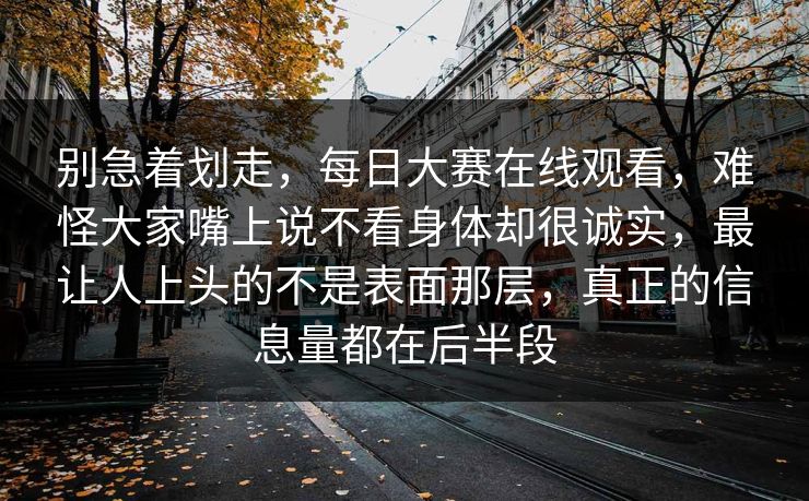 别急着划走，每日大赛在线观看，难怪大家嘴上说不看身体却很诚实，最让人上头的不是表面那层，真正的信息量都在后半段
