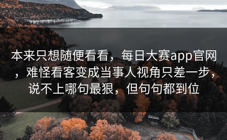 本来只想随便看看，每日大赛app官网，难怪看客变成当事人视角只差一步，说不上哪句最狠，但句句都到位