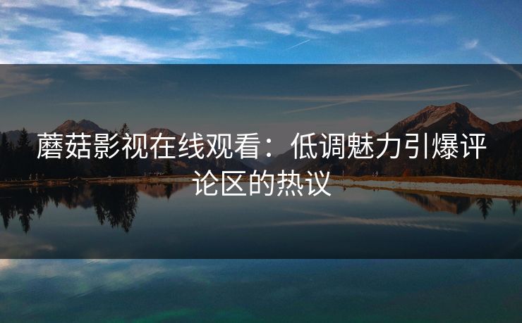 蘑菇影视在线观看：低调魅力引爆评论区的热议