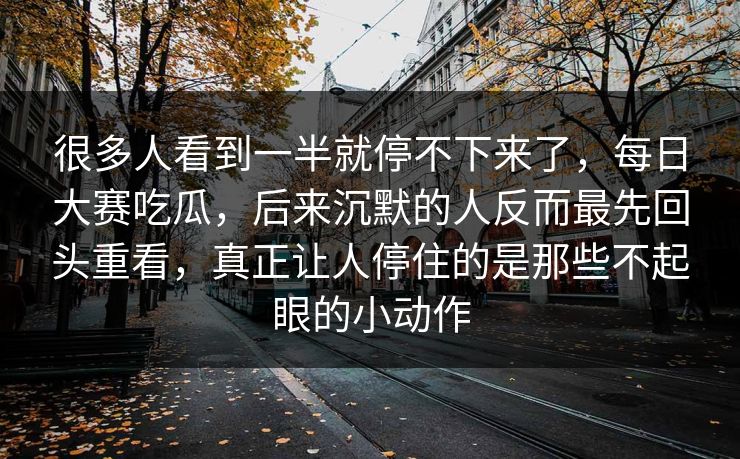 很多人看到一半就停不下来了，每日大赛吃瓜，后来沉默的人反而最先回头重看，真正让人停住的是那些不起眼的小动作